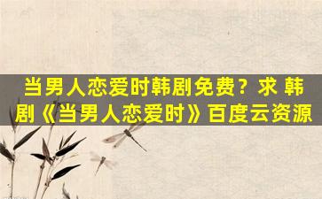 当男人恋爱时韩剧免费？求 韩剧《当男人恋爱时》百度云资源